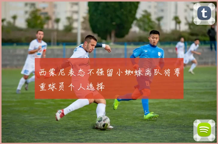 西蒙尼表态不强留小蜘蛛离队将尊重球员个人选择