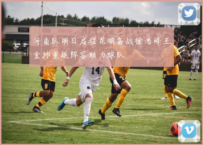 河南队明日启程昆明备战徐浩峰王金帅重返阵容助力球队
