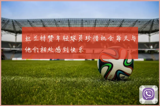 杜兰特赞年轻球员珍惜机会每天与他们相处感到快乐