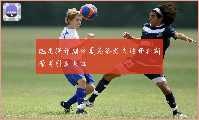 威尼斯计划今夏免签尤文边锋科斯蒂奇引发关注