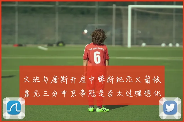 文班与唐斯开启中锋新纪元火箭依靠无三分申京争冠是否太过理想化