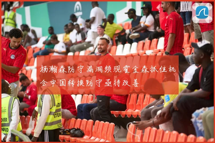 杨瀚森防守漏洞频现霍金森抓住机会中国转换防守亟待改善