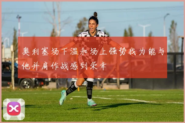 奥利塞场下温和场上强势我为能与他并肩作战感到荣幸