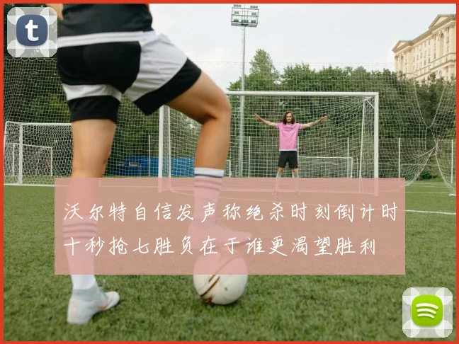 沃尔特自信发声称绝杀时刻倒计时十秒抢七胜负在于谁更渴望胜利