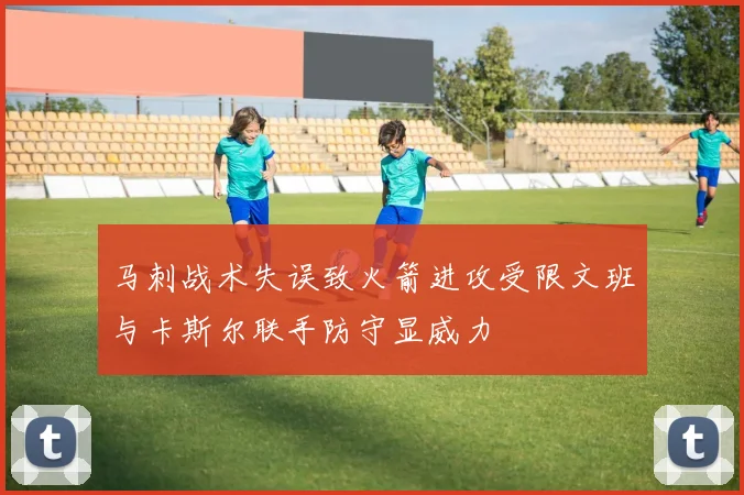 马刺战术失误致火箭进攻受限文班与卡斯尔联手防守显威力