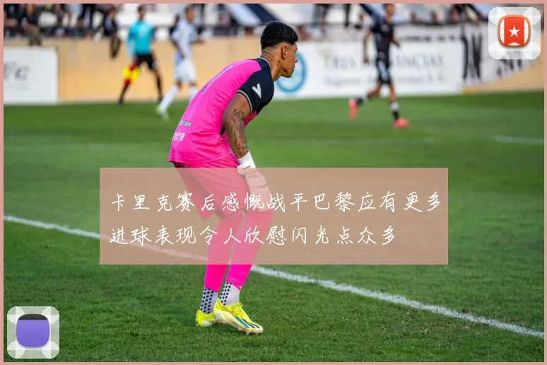 卡里克赛后感慨战平巴黎应有更多进球表现令人欣慰闪光点众多