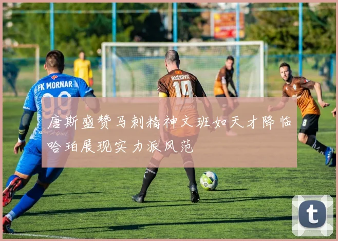唐斯盛赞马刺精神文班如天才降临哈珀展现实力派风范