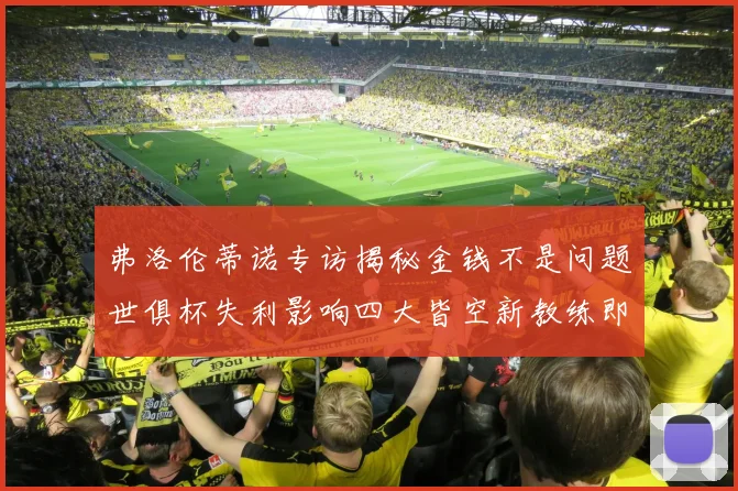 弗洛伦蒂诺专访揭秘金钱不是问题世俱杯失利影响四大皆空新教练即将到来