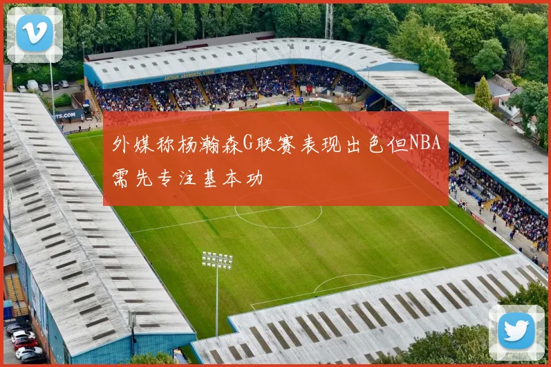 外媒称杨瀚森G联赛表现出色但NBA需先专注基本功