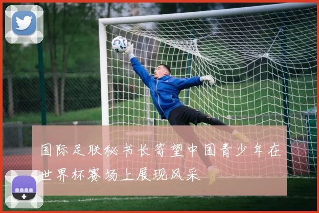 国际足联秘书长寄望中国青少年在世界杯赛场上展现风采