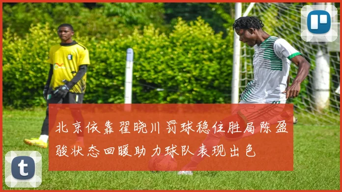 北京依靠翟晓川罚球稳住胜局陈盈骏状态回暖助力球队表现出色