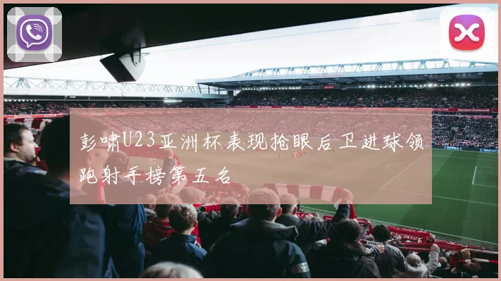 彭啸U23亚洲杯表现抢眼后卫进球领跑射手榜第五名