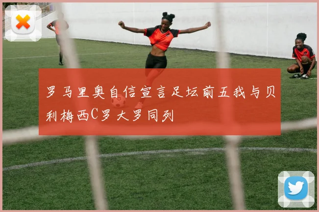 罗马里奥自信宣言足坛前五我与贝利梅西C罗大罗同列