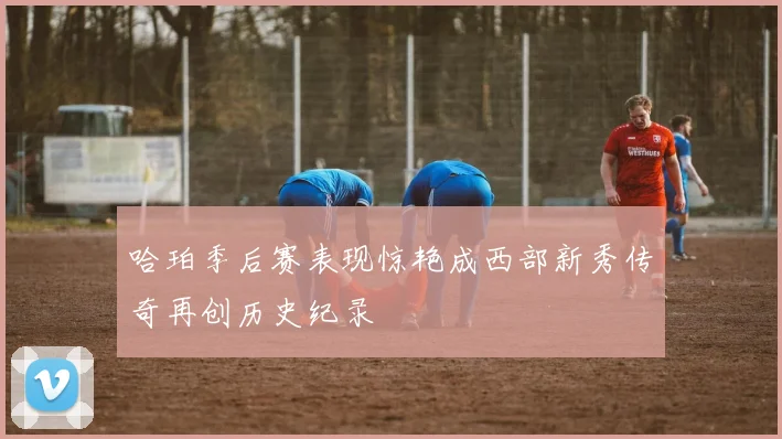 哈珀季后赛表现惊艳成西部新秀传奇再创历史纪录