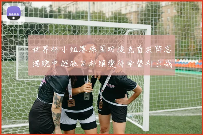 世界杯小组赛韩国对捷克首发阵容揭晓中超独苗朴镇燮待命替补出战