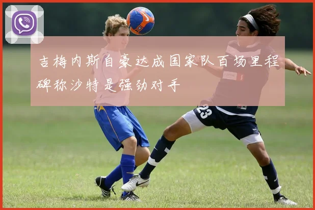 吉梅内斯自豪达成国家队百场里程碑称沙特是强劲对手