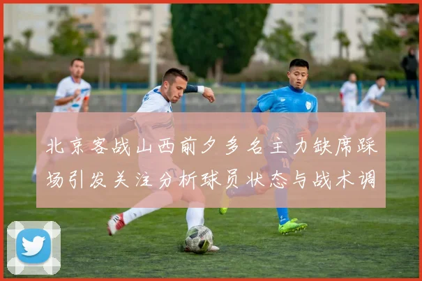 北京客战山西前夕多名主力缺席踩场引发关注分析球员状态与战术调整