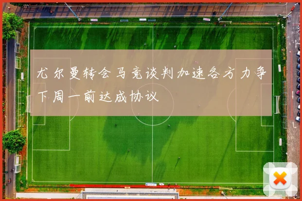 尤尔曼转会马竞谈判加速各方力争下周一前达成协议