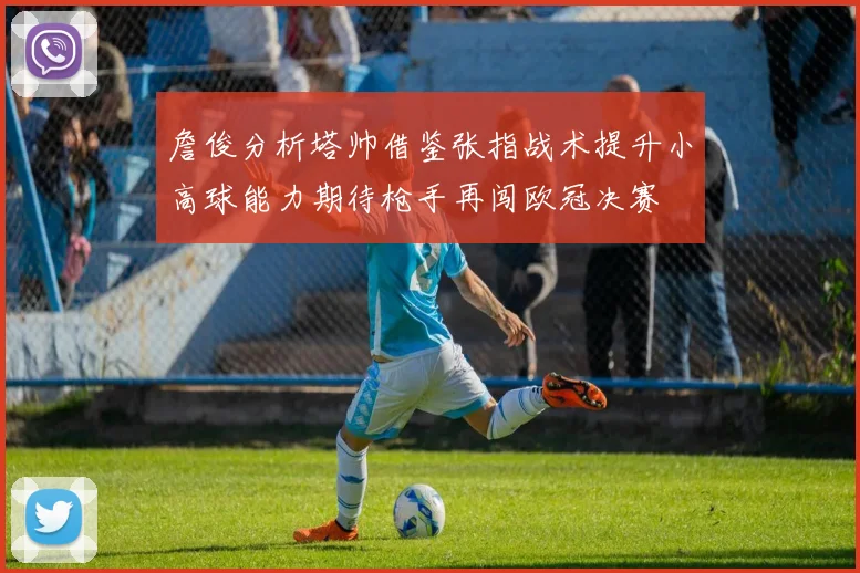 詹俊分析塔帅借鉴张指战术提升小高球能力期待枪手再闯欧冠决赛