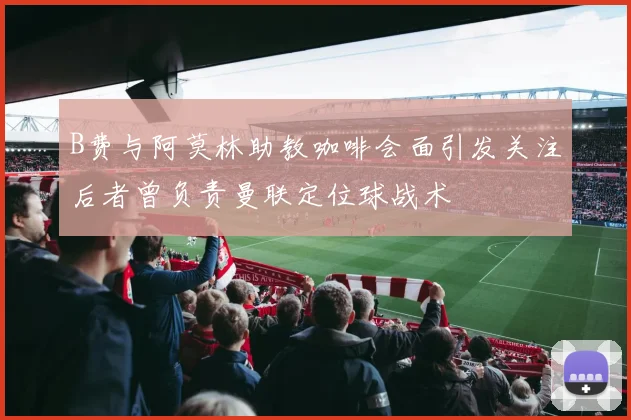 B费与阿莫林助教咖啡会面引发关注后者曾负责曼联定位球战术