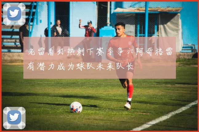 老雷看好热刺下赛季争六阿奇格雷有潜力成为球队未来队长