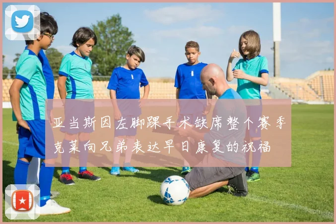 亚当斯因左脚踝手术缺席整个赛季克莱向兄弟表达早日康复的祝福