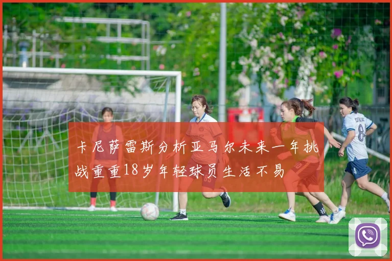 卡尼萨雷斯分析亚马尔未来一年挑战重重18岁年轻球员生活不易